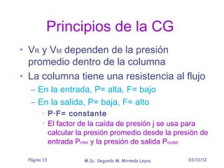 Principios de la CG
• VR y VM dependen de la presión
  promedio dentro de la columna
• La columna tiene una resistencia al flujo
  – En la entrada, P= alta, F= bajo
  – En la salida, P= baja, F= alto
       • P·F= constante
       • El factor de la caída de presión j se usa para
         calcular la presión promedio desde la presión de
         entrada Pinlet y la presión de salida Poutlet

 Página 13         M.Sc. Segundo M. Miranda Leyva   03/11/12
 