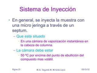 Sistema de Inyección
• En general, se inyecta la muestra con
 una micro jeringa a través de un
 septum.
  – Que esta situado
       • En una cámara de vaporización instantánea en
         la cabeza de columna.
  – La cámara debe estar
       • 50 ºC por encima del punto de ebullición del
         compuesto mas volátil.


 Página 21         M.Sc. Segundo M. Miranda Leyva   03/11/12
 