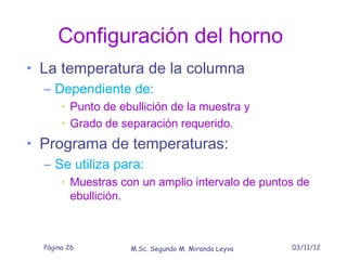 Configuración del horno
• La temperatura de la columna
   – Dependiente de:
       • Punto de ebullición de la muestra y
       • Grado de separación requerido.
• Programa de temperaturas:
  – Se utiliza para:
       • Muestras con un amplio intervalo de puntos de
         ebullición.



  Página 26         M.Sc. Segundo M. Miranda Leyva   03/11/12
 