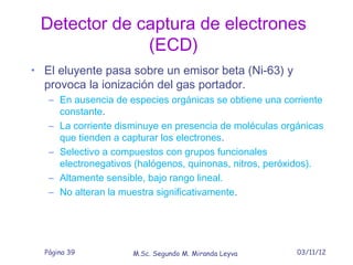 Detector de captura de electrones
              (ECD)
• El eluyente pasa sobre un emisor beta (Ni-63) y
  provoca la ionización del gas portador.
   – En ausencia de especies orgánicas se obtiene una corriente
     constante.
   – La corriente disminuye en presencia de moléculas orgánicas
     que tienden a capturar los electrones.
   – Selectivo a compuestos con grupos funcionales
     electronegativos (halógenos, quinonas, nitros, peróxidos).
   – Altamente sensible, bajo rango lineal.
   – No alteran la muestra significativamente.




  Página 39          M.Sc. Segundo M. Miranda Leyva      03/11/12
 