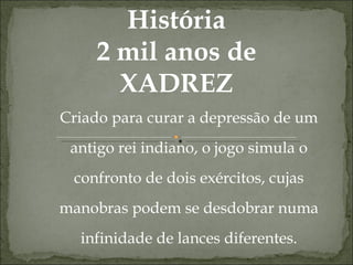 História 2 mil anos de XADREZ Criado para curar a depressão de um antigo rei indiano, o jogo simula o confronto de dois exércitos, cujas manobras podem se desdobrar numa infinidade de lances diferentes. 