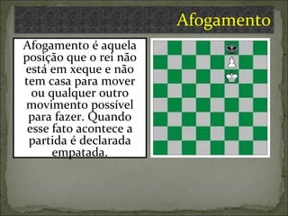 Afogamento é aquela posição que o rei não está em xeque e não tem casa para mover ou qualquer outro movimento possível para fazer. Quando esse fato acontece a partida é declarada empatada. Afogamento 