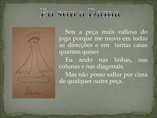 Sou a peça mais valiosa do jogo porque me movo em todas as direcções e em  tantas casas quantas quiser. Eu ando nas linhas, nas colunas e nas diagonais. Mas não posso saltar por cima de qualquer outra peça. 