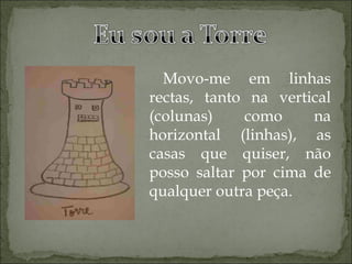 Movo-me em linhas rectas, tanto na vertical (colunas) como na horizontal (linhas), as casas que quiser, não posso saltar por cima de qualquer outra peça.   