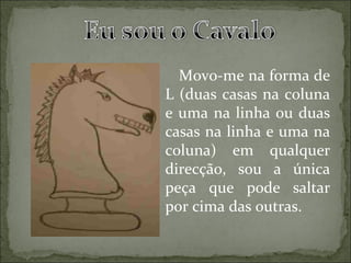 Movo-me na forma de L (duas casas na coluna e uma na linha ou duas casas na linha e uma na coluna) em qualquer direcção, sou a única peça que pode saltar por cima das outras. 