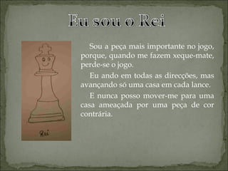Sou a peça mais importante no jogo, porque, quando me fazem xeque-mate, perde-se o jogo. Eu ando em todas as direcções, mas avançando só uma casa em cada lance. E nunca posso mover-me para uma casa ameaçada por uma peça de cor contrária. 