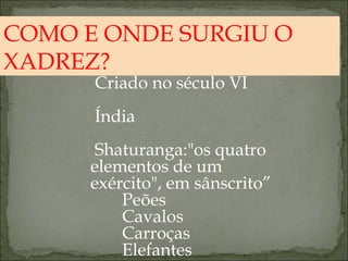 COMO E ONDE SURGIU O XADREZ? Criado no século VI Índia Shaturanga:"os quatro elementos de um exército", em sânscrito” Peões  Cavalos Carroças Elefantes 