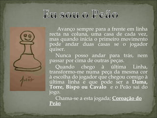 Avanço sempre para a frente em linha recta na coluna, uma casa de cada vez, mas quando inicia o primeiro movimento pode andar duas casas se o jogador quiser. Nunca posso andar para trás, nem passar por cima de outras peças. Quando chego à última Linha, transformo-me numa peça da mesma cor à escolha do jogador que chegou comigo à última linha e que pode ser a  Dama, Torre, Bispo ou Cavalo  e o Peão sai do jogo. Chama-se a esta jogada;  Coroação do Peão 