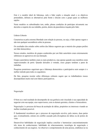 Este é o modelo ideal de liderança, nela o líder expõe a situação atual e os objetivos
pretendidos, delineia as alternativas pela frente e discute com o grupo quais as melhores
opções
Neste modelos os subordinados tem, então, plenas condições de participar ativamente nas
decisões a respeito do seu trabalho, porém, dentro da panorâmica traçada pelo líder.
Líderes Liberais
Caracteriza-se pela extrema liberdade com relação às pessoas, ou seja, o líder apenas sugere e
não tem qualquer ascendência sobre às pessoas.
Os resultados dos estudos sobre estilos dos líderes sugerem que a maioria dos grupos prefere
um líder democrático.
Nesses estudos, membros de grupos conduzidos por um líder autoritário eram extremamente
submissos ou agressivos em sua interação.
Grupos autoritários também eram os mais produtivos, mas apenas quando seus membros eram
supervisionados de perto. Quando deixados à vontade, esses grupos tendiam a parar de
trabalhar.
Pesquisas posteriores sugeriram que a liderança democrática e participativa nem sempre é o
melhor método para todos os seguidores.
De fato, pesquisa recente sobre diferenças culturais sugere que os trabalhadores russos
desempenham muito mal com líderes participativos.
Negociação
O bom ou o mal resultado do desempenho de sua gerência está vinculado à sua capacidade de
negociar com sua equipe, seus supervisores, com os demais gerentes, clientes e fornecedores.
Negociação é o processo de busca da aceitação de idéias, propósitos ou interesses visando ao
melhor resultado possível.
É fundamental reconhecer que o processo de negociação envolve, pelo menos, duas partes
que, eventualmente, entram em conflito causado pela divergência de idéias ou de pontos de
vista.
Desenvolver habilidades de negociação implica conciliar e harmonizar concomitantemente
três áreas de conhecimento: habilidade de relacionamento, tecnologia de negociação e
conhecimento do seu negócio. Ao observar o comportamento de uma pessoa, estabelece-se ou
 