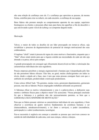 não uma relação de confiança com ela. E a confiança que aproxima as pessoas, da mesma
forma, contribui para criar ou reduzir, em cada encontro, a confiança de sua equipe.
Bons líderes não prestam atenção ao comportamento aparente de sua equipe, superiores
hierárquicos ou clientes e procuram olhar mais para baixo da superfície a fim de descobrir o
que está levando a parte visível do iceberg a se comportar daquele modo.
Motivação
Talvez, o maior de todos os desafios de um líder preocupado em tornar-se eficaz, seja
inviabilizar o processo de degenerescência do potencial de sinergia motivacional dos seus
colaboradores.
O ingênuo “chefe” estará à procura de regras de como motivar o funcionário, enquanto que o
“líder” eficaz estará atento para que a riqueza contida nas necessidades de cada um não seja
drenada e se perca, talvez para sempre.
A grande preocupação em conseguir agir eficazmente desenvolverá no líder a valorização das
características individuais dos seus seguidores.
Poucas empresas percebem a sinergia organizacional e humana que é desperdiçada pelo fato
de não possuírem líderes eficazes. Elas têm, no geral, muitos chefes/gerentes em todos os
níveis, desde a cúpula até a base, mas é raro que estas pessoas consigam fazer com que o
ambiente de satisfação, produtividade e motivação predominem.
Como coloca Alfred Tack: “Os gerentes, muitas vezes, gerenciam departamentos, gerenciam
pessoas, mas não as lideram. Poucos empregados trabalham utilizando seu potencial.
A liderança eficaz os motiva voluntariamente e esta é a palavra-chave, a dedicarem suas
mentes e atributos físicos para o objetivo maior”.Ele acrescenta: “Nossa principal conclusão
foi que a liderança e a gerência não são necessariamente parentes, se bem que a
LIDERANÇA SEJA SINÔNIMO DE MOTIVAÇÃO.”
Para que os líderes possam valorizar as características individuais de seus seguidores, é bom
observar a ocorrência de quatro motivos fundamentais da existência humana: o ser
(transcendência, autodesenvolvimento), o ter (bens e serviços), o poder (ascendência,
participação) e o saber (conhecimento, tecnologia).
Faz-se necessária à urgência em começar a entender as pessoas que convivem conosco no
sentido da individualidade de cada uma, com suas crenças, valores e desejos.
 
