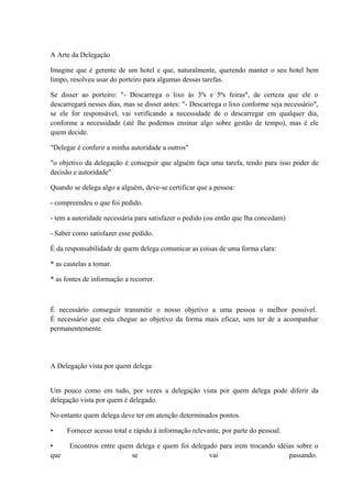 A Arte da Delegação
Imagine que é gerente de um hotel e que, naturalmente, querendo manter o seu hotel bem
limpo, resolveu usar do porteiro para algumas dessas tarefas.
Se disser ao porteiro: "- Descarrega o lixo às 3ªs e 5ªs feiras", de certeza que ele o
descarregará nesses dias, mas se disser antes: "- Descarrega o lixo conforme seja necessário",
se ele for responsável, vai verificando a necessidade de o descarregar em qualquer dia,
conforme a necessidade (até lhe podemos ensinar algo sobre gestão de tempo), mas é ele
quem decide.
"Delegar é conferir a minha autoridade a outros"
"o objetivo da delegação é conseguir que alguém faça uma tarefa, tendo para isso poder de
decisão e autoridade"
Quando se delega algo a alguém, deve-se certificar que a pessoa:
- compreendeu o que foi pedido.
- tem a autoridade necessária para satisfazer o pedido (ou então que lha concedam)
- Saber como satisfazer esse pedido.
É da responsabilidade de quem delega comunicar as coisas de uma forma clara:
* as cautelas a tomar.
* as fontes de informação a recorrer.
É necessário conseguir transmitir o nosso objetivo a uma pessoa o melhor possível.
É necessário que esta chegue ao objetivo da forma mais eficaz, sem ter de a acompanhar
permanentemente.
A Delegação vista por quem delega
Um pouco como em tudo, por vezes a delegação vista por quem delega pode diferir da
delegação vista por quem é delegado.
No entanto quem delega deve ter em atenção determinados pontos.
• Fornecer acesso total e rápido à informação relevante, por parte do pessoal.
• Encontros entre quem delega e quem foi delegado para irem trocando idéias sobre o
que se vai passando.
 