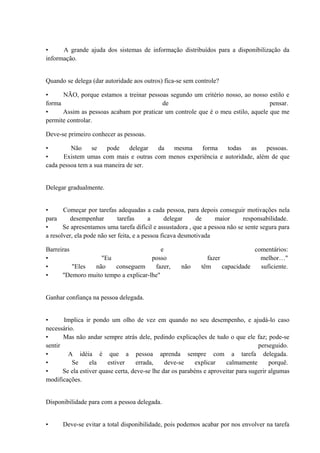 • A grande ajuda dos sistemas de informação distribuídos para a disponibilização da
informação.
Quando se delega (dar autoridade aos outros) fica-se sem controle?
• NÃO, porque estamos a treinar pessoas segundo um critério nosso, ao nosso estilo e
forma de pensar.
• Assim as pessoas acabam por praticar um controle que é o meu estilo, aquele que me
permite controlar.
Deve-se primeiro conhecer as pessoas.
• Não se pode delegar da mesma forma todas as pessoas.
• Existem umas com mais e outras com menos experiência e autoridade, além de que
cada pessoa tem a sua maneira de ser.
Delegar gradualmente.
• Começar por tarefas adequadas a cada pessoa, para depois conseguir motivações nela
para desempenhar tarefas a delegar de maior responsabilidade.
• Se apresentamos uma tarefa difícil e assustadora , que a pessoa não se sente segura para
a resolver, ela pode não ser feita, e a pessoa ficava desmotivada
Barreiras e comentários:
• "Eu posso fazer melhor…"
• "Eles não conseguem fazer, não têm capacidade suficiente.
• "Demoro muito tempo a explicar-lhe"
Ganhar confiança na pessoa delegada.
• Implica ir pondo um olho de vez em quando no seu desempenho, e ajudá-lo caso
necessário.
• Mas não andar sempre atrás dele, pedindo explicações de tudo o que ele faz; pode-se
sentir perseguido.
• A idéia é que a pessoa aprenda sempre com a tarefa delegada.
• Se ela estiver errada, deve-se explicar calmamente porquê.
• Se ela estiver quase certa, deve-se lhe dar os parabéns e aproveitar para sugerir algumas
modificações.
Disponibilidade para com a pessoa delegada.
• Deve-se evitar a total disponibilidade, pois podemos acabar por nos envolver na tarefa
 