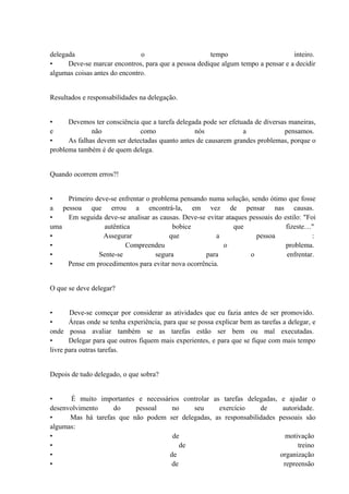 delegada o tempo inteiro.
• Deve-se marcar encontros, para que a pessoa dedique algum tempo a pensar e a decidir
algumas coisas antes do encontro.
Resultados e responsabilidades na delegação.
• Devemos ter consciência que a tarefa delegada pode ser efetuada de diversas maneiras,
e não como nós a pensamos.
• As falhas devem ser detectadas quanto antes de causarem grandes problemas, porque o
problema também é de quem delega.
Quando ocorrem erros?!
• Primeiro deve-se enfrentar o problema pensando numa solução, sendo ótimo que fosse
a pessoa que errou a encontrá-la, em vez de pensar nas causas.
• Em seguida deve-se analisar as causas. Deve-se evitar ataques pessoais do estilo: "Foi
uma autêntica bobice que fizeste…"
• Assegurar que a pessoa :
• Compreendeu o problema.
• Sente-se segura para o enfrentar.
• Pense em procedimentos para evitar nova ocorrência.
O que se deve delegar?
• Deve-se começar por considerar as atividades que eu fazia antes de ser promovido.
• Áreas onde se tenha experiência, para que se possa explicar bem as tarefas a delegar, e
onde possa avaliar também se as tarefas estão ser bem ou mal executadas.
• Delegar para que outros fiquem mais experientes, e para que se fique com mais tempo
livre para outras tarefas.
Depois de tudo delegado, o que sobra?
• É muito importantes e necessários controlar as tarefas delegadas, e ajudar o
desenvolvimento do pessoal no seu exercício de autoridade.
• Mas há tarefas que não podem ser delegadas, as responsabilidades pessoais são
algumas:
• de motivação
• de treino
• de organização
• de repreensão
 