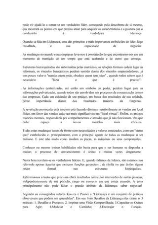 pode vir ajudá-lo a tornar-se um verdadeiro líder, começando pela descoberta de si mesmo,
que mostrará os pontos em que precisa atuar para adquirir as características e a postura que o
conduzirão à verdadeira liderança.
Quando se fala em Liderança, uma das primeiras e mais importantes atribuições do líder, logo
ressaltada, é sua capacidade de negociar.
As mudanças no mundo e nas empresas leva-nos à constatação de que encontramo-nos em um
momento de transição de um tempo que está acabando e de outro que começa.
Estruturas hierarquizadas são substituídas pelas matriciais, as relações formais cedem lugar às
informais, os vínculos burocráticos perdem sentido diante dos vínculos empreendedores, já
tem pouco valor o "manda quem pode, obedece quem tem juízo" , quando todos sabem que é
necessário "fazer o que é preciso".
As informações centralizadas, até então um símbolo do poder, perdem lugar para as
informações pulverizadas, quando todos são envolvidos nos processos de comunicação dentro
das empresas. Cada um cuidando de seu pedaço, em busca dos resultados de sua unidade,
perde importância diante dos resultados maiores da Empresa.
A revolução provocada pela internet está fazendo diminuir sensivelmente as vendas em local
físico, em favor das vendas cada vez mais significativas em "local virtual". Enfim, os antigos
modelos mentais, responsáveis por comportamentos e atitudes que já não funcionam, têm que
ceder espaço a novos modelos mais eficazes.
Todas estas mudanças batem de frente com necessidades e valores enraizados, com um "status
quo" estabelecido e, principalmente, com o principal agente de todas as mudanças: o ser
humano. E este não muda como mudam as peças, as máquinas ou seus componentes.
Conhecer ou mesmo treinar habilidades não basta para que o ser humano se disponha a
mudar; o processo de convencimento é árduo e muitas vezes desgastante.
Nesta hora revelam-se os verdadeiros líderes. E, quando falamos de líderes, não estamos nos
referindo apenas àqueles que exercem funções gerenciais , de chefia ou que detêm algum
poder formal nas estruturas hierárquicas.
Referimo-nos a todos que precisam obter resultados com/e por intermédio de outras pessoas,
independentemente de sua posição, cargo ou contexto em que esteja atuando. A estes
principalmente não pode faltar o grande atributo da liderança: saber negociar!
Segundo os consagrados autores Kouzes e Posner a "Liderança é um conjunto de práticas
observáveis que podem ser aprendidas". Em seu livro Desafios da Liderança eles citam as 5
práticas: 1. Desafiar o Processo; 2. Inspirar uma Visão Compartilhada; 3.Capacitar os Outros
para Agir; 4.Modelar o Caminho; 5.Encorajar o Coração.
 