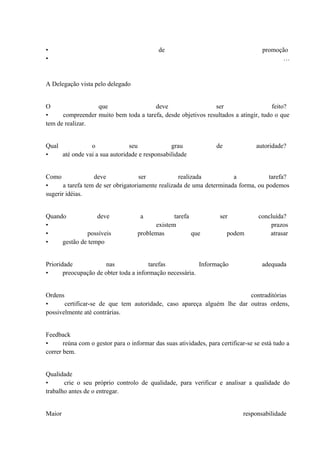 • de promoção
• …
A Delegação vista pelo delegado
O que deve ser feito?
• compreender muito bem toda a tarefa, desde objetivos resultados a atingir, tudo o que
tem de realizar.
Qual o seu grau de autoridade?
• até onde vai a sua autoridade e responsabilidade
Como deve ser realizada a tarefa?
• a tarefa tem de ser obrigatoriamente realizada de uma determinada forma, ou podemos
sugerir idéias.
Quando deve a tarefa ser concluída?
• existem prazos
• possíveis problemas que podem atrasar
• gestão de tempo
Prioridade nas tarefas Informação adequada
• preocupação de obter toda a informação necessária.
Ordens contraditórias
• certificar-se de que tem autoridade, caso apareça alguém lhe dar outras ordens,
possivelmente até contrárias.
Feedback
• reúna com o gestor para o informar das suas atividades, para certificar-se se está tudo a
correr bem.
Qualidade
• crie o seu próprio controlo de qualidade, para verificar e analisar a qualidade do
trabalho antes de o entregar.
Maior responsabilidade
 