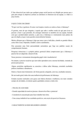 É fato observável por todos que qualquer grupo social precisa ser dirigido por pessoa que o
guie para atingir os objetivos comuns ou satisfazer os interesses de sua equipe, e o líder é a
peça mestra.
O QUE É SER UM LÍDER?
"O que você faz, é gerência. O como você inspira e motiva os outros a fazer, é liderança".
O gerente, mais do que ninguém, é aquele que sabe o melhor modo de agir para levar as
pessoas a fazer o que pretende, ele consegue interessar os membros de sua equipe, fazendo
com que a produtividade aumente; e, para isso, a liderança é o instrumento mais prático de
que ele dispõe, já que é uma questão essencialmente humana.
Muitos afirmam que a liderança é algo que nasce com o indivíduo, citando os grandes líderes
como Júlio César, Napoleão, Gandhi e outros semelhantes.
Eles possuíam uma forte personalidade carismática que foge aos padrões usuais do
comportamento humano.
Pesquisas minuciosas e a própria prática gerencial diária comprovaram que a liderança é
passível de ser adquirida e desenvolvida.
Nesse processo o treinamento desempenha papel vital e insubstituível.
No entanto, é preciso ressalvar que nem todos aprendem com a mesma facilidade, variando de
pessoa para pessoa.
Alguns assimilam rapidamente os conceitos e idéias sobre liderança, extraindo resultados
práticos imediatos e duradouros.
Outros o fazem mais lentamente e de forma parcial, atingindo, com isso, resultados menores.
De um modo geral, todos têm uma melhoria de performance de liderança.
Estudos recentes realizados com quase cem líderes (homens e mulheres), nos mais variados
campos de atividades, revelaram quatro qualidades comuns a todos eles:
- Alta dose de criatividade
- Grande capacidade de motivar pessoas e desenvolver-lhes o potencial
- Considerável concentração para fazer trabalho bem feito.
- Uma crença inabalável nos resultados positivos, sem receio de possíveis fracassos.
CARACTERÍSTICAS DOS MELHORES LIDERES
 