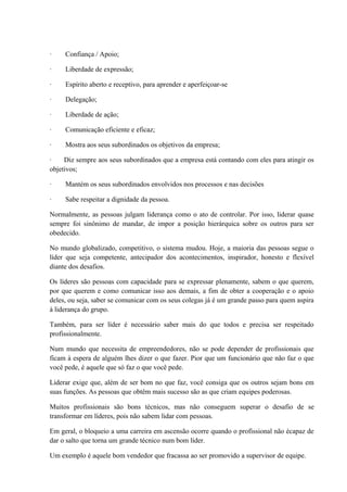 · Confiança / Apoio;
· Liberdade de expressão;
· Espírito aberto e receptivo, para aprender e aperfeiçoar-se
· Delegação;
· Liberdade de ação;
· Comunicação eficiente e eficaz;
· Mostra aos seus subordinados os objetivos da empresa;
· Diz sempre aos seus subordinados que a empresa está contando com eles para atingir os
objetivos;
· Mantém os seus subordinados envolvidos nos processos e nas decisões
· Sabe respeitar a dignidade da pessoa.
Normalmente, as pessoas julgam liderança como o ato de controlar. Por isso, liderar quase
sempre foi sinônimo de mandar, de impor a posição hierárquica sobre os outros para ser
obedecido.
No mundo globalizado, competitivo, o sistema mudou. Hoje, a maioria das pessoas segue o
líder que seja competente, antecipador dos acontecimentos, inspirador, honesto e flexível
diante dos desafios.
Os líderes são pessoas com capacidade para se expressar plenamente, sabem o que querem,
por que querem e como comunicar isso aos demais, a fim de obter a cooperação e o apoio
deles, ou seja, saber se comunicar com os seus colegas já é um grande passo para quem aspira
à liderança do grupo.
Também, para ser líder é necessário saber mais do que todos e precisa ser respeitado
profissionalmente.
Num mundo que necessita de empreendedores, não se pode depender de profissionais que
ficam à espera de alguém lhes dizer o que fazer. Pior que um funcionário que não faz o que
você pede, é aquele que só faz o que você pede.
Liderar exige que, além de ser bom no que faz, você consiga que os outros sejam bons em
suas funções. As pessoas que obtêm mais sucesso são as que criam equipes poderosas.
Muitos profissionais são bons técnicos, mas não conseguem superar o desafio de se
transformar em líderes, pois não sabem lidar com pessoas.
Em geral, o bloqueio a uma carreira em ascensão ocorre quando o profissional não écapaz de
dar o salto que torna um grande técnico num bom líder.
Um exemplo é aquele bom vendedor que fracassa ao ser promovido a supervisor de equipe.
 