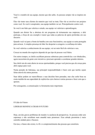 Você é o modelo de sua equipe, mesmo que não saiba. As pessoas sempre vão se inspirar em
você.
Elas vão tratar seus clientes da maneira que você as trata. Elas vão se envolver nos projetos
como você. Se você é conspirador, sua equipe também vai ser. Principalmente contra você.
Se você é um líder que valoriza o estudo, sua equipe vai valorizar a aprendizagem.
Quando um diretor faz a abertura de um programa de treinamento nas empresas, e dele
participa, a força de seu exemplo é maior que todas as palavras de apoio proferidas em seu
discurso.
Quando você vai para a frente de batalha com seus funcionários, sua equipe se sente protegida
para arriscar. A simples presença do líder faz despertar a coragem e a confiança de todos.
Se você valoriza o conhecimento de sua equipe, vai ser mais fácil ela valorizar o seu.
Crescer no mundo dos negócios depende de que tipo de pessoas você lidera.
Em outros tempos, os chefes escolhiam pessoas submissas para controlá-las e ser obedecidos,
agora necessitam de gente com iniciativa e precisam aprender a coordenar grandes talentos.
Seu chefe tem de estar aberto às novas oportunidades, porque você precisa que ele cresça para
abrir espaço para você.
Numa posição de liderança, sua principal responsabilidade é fazer com que tarefas sejam
feitas através de outras pessoas.
Suas idéias podem ser maravilhosas e suas decisões bem pensadas, mas elas serão boas na
exata medida da sua capacidade de explicá-las com clareza à outras pessoas e fazer com que o
apoiem.
Por conseguinte, a comunicação é a ferramenta mais importante.
O Líder do Futuro
LIDERAR SIGNIFICA CRIAR O FUTURO
Hoje, um dos graves problemas do mundo é a ausência de perspectivas. As pessoas estão sem
esperança e não acreditam num amanhã mais promissor. Essa atitude pessimista é meio
caminho andado para o fracasso.
Em tese, o futuro não existe; é a fé e o comprometimento das pessoas que constróem.
 