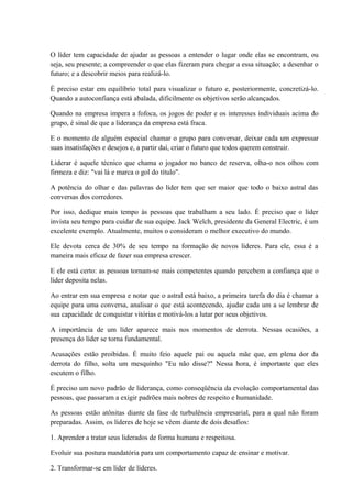 O líder tem capacidade de ajudar as pessoas a entender o lugar onde elas se encontram, ou
seja, seu presente; a compreender o que elas fizeram para chegar a essa situação; a desenhar o
futuro; e a descobrir meios para realizá-lo.
É preciso estar em equilíbrio total para visualizar o futuro e, posteriormente, concretizá-lo.
Quando a autoconfiança está abalada, dificilmente os objetivos serão alcançados.
Quando na empresa impera a fofoca, os jogos de poder e os interesses individuais acima do
grupo, é sinal de que a liderança da empresa está fraca.
E o momento de alguém especial chamar o grupo para conversar, deixar cada um expressar
suas insatisfações e desejos e, a partir daí, criar o futuro que todos querem construir.
Liderar é aquele técnico que chama o jogador no banco de reserva, olha-o nos olhos com
firmeza e diz: "vai lá e marca o gol do título".
A potência do olhar e das palavras do líder tem que ser maior que todo o baixo astral das
conversas dos corredores.
Por isso, dedique mais tempo às pessoas que trabalham a seu lado. É preciso que o líder
invista seu tempo para cuidar de sua equipe. Jack Welch, presidente da General Electric, é um
excelente exemplo. Atualmente, muitos o consideram o melhor executivo do mundo.
Ele devota cerca de 30% de seu tempo na formação de novos líderes. Para ele, essa é a
maneira mais eficaz de fazer sua empresa crescer.
E ele está certo: as pessoas tornam-se mais competentes quando percebem a confiança que o
líder deposita nelas.
Ao entrar em sua empresa e notar que o astral está baixo, a primeira tarefa do dia é chamar a
equipe para uma conversa, analisar o que está acontecendo, ajudar cada um a se lembrar de
sua capacidade de conquistar vitórias e motivá-los a lutar por seus objetivos.
A importância de um líder aparece mais nos momentos de derrota. Nessas ocasiões, a
presença do líder se torna fundamental.
Acusações estão proibidas. É muito feio aquele pai ou aquela mãe que, em plena dor da
derrota do filho, solta um mesquinho "Eu não disse?" Nessa hora, é importante que eles
escutem o filho.
É preciso um novo padrão de liderança, como conseqüência da evolução comportamental das
pessoas, que passaram a exigir padrões mais nobres de respeito e humanidade.
As pessoas estão atônitas diante da fase de turbulência empresarial, para a qual não foram
preparadas. Assim, os líderes de hoje se vêem diante de dois desafios:
1. Aprender a tratar seus liderados de forma humana e respeitosa.
Evoluir sua postura mandatória para um comportamento capaz de ensinar e motivar.
2. Transformar-se em líder de líderes.
 