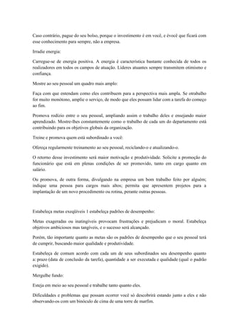 Caso contrário, pague do seu bolso, porque o investimento é em você, e évocê que ficará com
esse conhecimento para sempre, não a empresa.
Irradie energia:
Carregue-se de energia positiva. A energia é característica bastante conhecida de todos os
realizadores em todos os campos de atuação. Líderes atuantes sempre transmitem otimismo e
confiança.
Mostre ao seu pessoal um quadro mais amplo:
Faça com que entendam como eles contribuem para a perspectiva mais ampla. Se otrabalho
for muito monótono, amplie o serviço, de modo que eles possam lidar com a tarefa do começo
ao fim.
Promova rodízio entre o seu pessoal, ampliando assim o trabalho deles e ensejando maior
aprendizado. Mostre-lhes constantemente como o trabalho de cada um do departamento está
contribuindo para os objetivos globais da organização.
Treine e promova quem está subordinado a você:
Ofereça regularmente treinamento ao seu pessoal, reciclando-o e atualizando-o.
O retorno desse investimento será maior motivação e produtividade. Solicite a promoção do
funcionário que está em plenas condições de ser promovido, tanto em cargo quanto em
salário.
Ou promova, de outra forma, divulgando na empresa um bom trabalho feito por alguém;
indique uma pessoa para cargos mais altos; permita que apresentem projetos para a
implantação de um novo procedimento ou rotina, perante outras pessoas.
Estabeleça metas exeqüíveis 1 estabeleça padrões de desempenho:
Metas exageradas ou inatingíveis provocam frustrações e prejudicam o moral. Estabeleça
objetivos ambiciosos mas tangíveis, e o sucesso será alcançado.
Porém, tão importante quanto as metas são os padrões de desempenho que o seu pessoal terá
de cumprir, buscando maior qualidade e produtividade.
Estabeleça de comum acordo com cada um de seus subordinados seu desempenho quanto
a: prazo (data de conclusão da tarefa), quantidade a ser executada e qualidade (qual o padrão
exigido).
Mergulhe fundo:
Esteja em meio ao seu pessoal e trabalhe tanto quanto eles.
Dificuldades e problemas que possam ocorrer você só descobrirá estando junto a eles e não
observando-os com um binóculo de cima de uma torre de marfim.
 