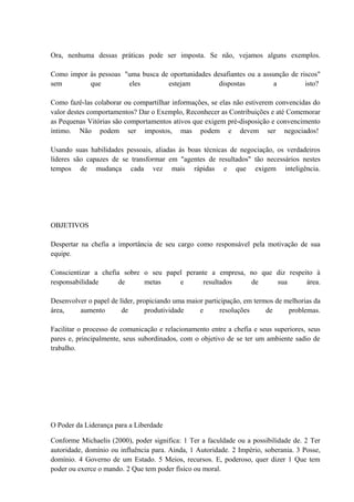 Ora, nenhuma dessas práticas pode ser imposta. Se não, vejamos alguns exemplos.
Como impor às pessoas "uma busca de oportunidades desafiantes ou a assunção de riscos"
sem que eles estejam dispostas a isto?
Como fazê-las colaborar ou compartilhar informações, se elas não estiverem convencidas do
valor destes comportamentos? Dar o Exemplo, Reconhecer as Contribuições e até Comemorar
as Pequenas Vitórias são comportamentos ativos que exigem pré-disposição e convencimento
íntimo. Não podem ser impostos, mas podem e devem ser negociados!
Usando suas habilidades pessoais, aliadas às boas técnicas de negociação, os verdadeiros
líderes são capazes de se transformar em "agentes de resultados" tão necessários nestes
tempos de mudança cada vez mais rápidas e que exigem inteligência.
OBJETIVOS
Despertar na chefia a importância de seu cargo como responsável pela motivação de sua
equipe.
Conscientizar a chefia sobre o seu papel perante a empresa, no que diz respeito à
responsabilidade de metas e resultados de sua área.
Desenvolver o papel de líder, propiciando uma maior participação, em termos de melhorias da
área, aumento de produtividade e resoluções de problemas.
Facilitar o processo de comunicação e relacionamento entre a chefia e seus superiores, seus
pares e, principalmente, seus subordinados, com o objetivo de se ter um ambiente sadio de
trabalho.
O Poder da Liderança para a Liberdade
Conforme Michaelis (2000), poder significa: 1 Ter a faculdade ou a possibilidade de. 2 Ter
autoridade, domínio ou influência para. Ainda, 1 Autoridade. 2 Império, soberania. 3 Posse,
domínio. 4 Governo de um Estado. 5 Meios, recursos. E, poderoso, quer dizer 1 Que tem
poder ou exerce o mando. 2 Que tem poder físico ou moral.
 
