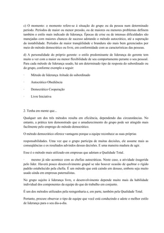 c) O momento: o momento refere-se à situação do grupo ou da pessoa num determinado
período. Períodos de maior ou menor pressão, ou de maiores ou menores problemas definem
também o estilo mais indicado de liderança. Épocas de crise ou de intensas dificuldades são
manejadas com maiores chances de sucesso adotando o método autocrático, até a superação
da instabilidade. Períodos de maior tranqüilidade e brandura são mais bem gerenciados por
meio do método democrático ou livre, em conformidade com as características das pessoas.
d) A personalidade do próprio gerente: o estilo predominante de liderança do gerente tem
muito a ver com a maior ou menor flexibilidade de seu comportamento perante o seu pessoal.
Para cada método de liderança usado, há um determinado tipo de resposta do subordinado ou
do grupo, conforme exemplo a seguir:
· Método de liderança Atitude do subordinado
· Autocrático Obediência
· Democrático Cooperação
· Livre Iniciativa
2. Tenha em mente que...
Qualquer um dos três métodos resulta em eficiência, dependendo das circunstâncias. No
entanto, a prática tem demonstrado que o amadurecimento do grupo pode ser atingido mais
facilmente pelo emprego do método democrático.
O método democrático oferece vantagens porque a equipe reconhece as suas próprias
responsabilidades. Uma vez que o grupo participa de muitas decisões, ele assume mais as
conseqüências e os resultados advindos dessas decisões. E uma maneira madura de agir.
Esse é o método mais utilizado em empresas que adotam a Qualidade Total.
· mesmo já não acontece com as chefias autocráticas. Neste caso, a atividade ésugerida
pelo líder. Haverá pouco desenvolvimento grupal se não houver ocasião de quebrar o rígido
padrão estabelecido pela chefia. É um método que está caindo em desuso, embora seja muito
usado ainda em empresas paternalistas.
No grupo sujeito à liderança livre, o desenvolvimento depende muito mais da habilidade
individual dos componentes da equipe do que do trabalho em conjunto.
É um dos métodos utilizados pela reengenharia e, em parte, também pela Qualidade Total.
Portanto, procure observar o tipo de equipe que você está conduzindo e adote o melhor estilo
de liderança para o seu dia-a-dia.
 