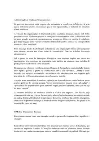 Administração de Mudanças Organizacionais
Os processo internos de cada empresa são submetidos a pressões ou influências. A ação
dessas influências criam a necessidades que, se bem equacionadas, se traduzem em eficiência
e bons resultados.
A eficácia das organizações é determinada pelos resultados atingidos, mesmo sob fortes
pressões externas. Nenhuma empresa se torna grande sem atravessar crises. Ao contrário, elas
se fazem grandes a partir do momento em que as superam. O inverso também é verdadeiro,
pois nada bloqueia tanto o desenvolvimento empresarial quanto a omissão ou a incapacidade
diante das crises inevitáveis.
Uma mudança dentro da abordagem estrutural de uma organização implica em reorganizar
seus sistemas internos tais como linhas de comunicação, fluxo de trabalho, hierarquia
administrativa.
Sob o ponto de vista da abordagem tecnológica, uma mudança implica em alterar seu
equipamento, seus processos de engenharia, suas técnicas de pesquisa, seus métodos de
produção e/ou sua forma de servir ao cliente.
Há aqueles que oferecem resistência, tentam bloquear de forma aberta ou dissimulada. Quanto
mais rígida a pessoa, o grupo ou sistema maior será a sua resistência. Lembre-se ainda
daqueles que tendem à acomodação. As mudanças não são planejadas, mas impostas pela
gravidade dos problemas, acarretando custos humano e material.
A equipe sente necessidade de mudança e planeja seu desenvolvimento, assimilando os novos
eventos próprios do sistema, porque, “novos conhecimentos exigem novas aplicações” e
“precisamos nos preparar antes que o problema surja e, em casos extremos, antes que ele fuja
do nosso controle”.
A constante influência de mudanças desafia a eficácia das empresas. Um desafio, cuja
resposta condiciona seu êxito ou fracasso, exige adaptações fundamentais permanentes atitude
de análise do meio, flexibilidade nos processos decisórios, resolução de conflitos emergentes,
capacidade de preparar mudanças e desenvolvimento integrado das pessoas, dos grupos e da
organização, como um todo.
O Modelo Transacional Revisado
Começamos o estudo como uma transação complexa que envolve traços do líder, seguidores e
situação.
Essas idéias forneceram uma referência para discussão das diversas teorias de liderança, que
variam em amplitude e ênfase. As relações dinâmicas entre os elementos dessas diversas
teorias têm seu encaixe num conjunto no novo modelo transacional integrado de liderança que
 