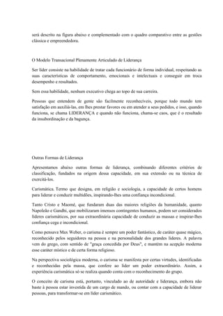 será descrito na figura abaixo e complementado com o quadro comparativo entre as gestões
clássica e empreendedora.
O Modelo Transacional Plenamente Articulado de Liderança
Ser líder consiste na habilidade de tratar cada funcionário de forma individual, respeitando as
suas características de comportamento, emocionais e intelectuais e conseguir em troca
desempenho e resultados.
Sem essa habilidade, nenhum executivo chega ao topo de sua carreira.
Pessoas que entendem de gente são facilmente reconhecíveis, porque todo mundo tem
satisfação em auxiliá-las, em lhes prestar favores ou em atender a seus pedidos, e isso, quando
funciona, se chama LIDERANÇA e quando não funciona, chama-se caos, que é o resultado
da insubordinação e da bagunça.
Outras Formas de Liderança
Apresentamos abaixo outras formas de liderança, combinando diferentes critérios de
classificação, fundados na origem dessa capacidade, em sua extensão ou na técnica de
exercitá-los.
Carismática. Termo que designa, em religião e sociologia, a capacidade de certos homens
para liderar e conduzir multidões, inspirando-lhes uma confiança incondicional.
Tanto Cristo e Maomé, que fundaram duas das maiores religiões da humanidade, quanto
Napoleão e Gandhi, que mobilizaram imensos contingentes humanos, podem ser considerados
líderes carismáticos, por sua extraordinária capacidade de conduzir as massas e inspirar-lhes
confiança cega e incondicional.
Como pensava Max Weber, o carisma é sempre um poder fantástico, de caráter quase mágico,
reconhecido pelos seguidores na pessoa e na personalidade dos grandes líderes. A palavra
vem do grego, com sentido de "graça concedida por Deus", e mantém na acepção moderna
esse caráter místico e de certa forma religioso.
Na perspectiva sociológica moderna, o carisma se manifesta por certas virtudes, identificadas
e reconhecidas pela massa, que confere ao líder um poder extraordinário. Assim, a
experiência carismática só se realiza quando conta com o reconhecimento do grupo.
O conceito de carisma está, portanto, vinculado ao de autoridade e liderança, embora não
baste à pessoa estar investida de um cargo de mando, ou contar com a capacidade de liderar
pessoas, para transformar-se em líder carismático.
 