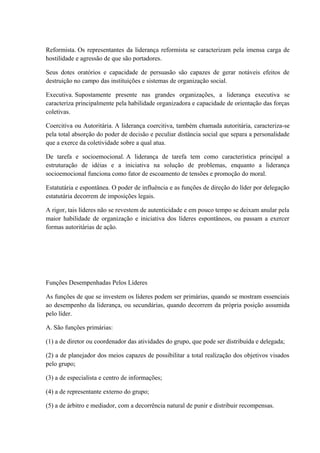 Reformista. Os representantes da liderança reformista se caracterizam pela imensa carga de
hostilidade e agressão de que são portadores.
Seus dotes oratórios e capacidade de persuasão são capazes de gerar notáveis efeitos de
destruição no campo das instituições e sistemas de organização social.
Executiva. Supostamente presente nas grandes organizações, a liderança executiva se
caracteriza principalmente pela habilidade organizadora e capacidade de orientação das forças
coletivas.
Coercitiva ou Autoritária. A liderança coercitiva, também chamada autoritária, caracteriza-se
pela total absorção do poder de decisão e peculiar distância social que separa a personalidade
que a exerce da coletividade sobre a qual atua.
De tarefa e socioemocional. A liderança de tarefa tem como característica principal a
estruturação de idéias e a iniciativa na solução de problemas, enquanto a liderança
socioemocional funciona como fator de escoamento de tensões e promoção do moral.
Estatutária e espontânea. O poder de influência e as funções de direção do líder por delegação
estatutária decorrem de imposições legais.
A rigor, tais líderes não se revestem de autenticidade e em pouco tempo se deixam anular pela
maior habilidade de organização e iniciativa dos líderes espontâneos, ou passam a exercer
formas autoritárias de ação.
Funções Desempenhadas Pelos Líderes
As funções de que se investem os líderes podem ser primárias, quando se mostram essenciais
ao desempenho da liderança, ou secundárias, quando decorrem da própria posição assumida
pelo líder.
A. São funções primárias:
(1) a de diretor ou coordenador das atividades do grupo, que pode ser distribuída e delegada;
(2) a de planejador dos meios capazes de possibilitar a total realização dos objetivos visados
pelo grupo;
(3) a de especialista e centro de informações;
(4) a de representante externo do grupo;
(5) a de árbitro e mediador, com a decorrência natural de punir e distribuir recompensas.
 