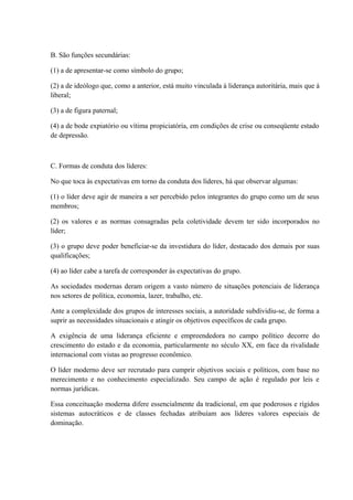 B. São funções secundárias:
(1) a de apresentar-se como símbolo do grupo;
(2) a de ideólogo que, como a anterior, está muito vinculada à liderança autoritária, mais que à
liberal;
(3) a de figura paternal;
(4) a de bode expiatório ou vítima propiciatória, em condições de crise ou conseqüente estado
de depressão.
C. Formas de conduta dos líderes:
No que toca às expectativas em torno da conduta dos líderes, há que observar algumas:
(1) o líder deve agir de maneira a ser percebido pelos integrantes do grupo como um de seus
membros;
(2) os valores e as normas consagradas pela coletividade devem ter sido incorporados no
líder;
(3) o grupo deve poder beneficiar-se da investidura do líder, destacado dos demais por suas
qualificações;
(4) ao líder cabe a tarefa de corresponder às expectativas do grupo.
As sociedades modernas deram origem a vasto número de situações potenciais de liderança
nos setores de política, economia, lazer, trabalho, etc.
Ante a complexidade dos grupos de interesses sociais, a autoridade subdividiu-se, de forma a
suprir as necessidades situacionais e atingir os objetivos específicos de cada grupo.
A exigência de uma liderança eficiente e empreendedora no campo político decorre do
crescimento do estado e da economia, particularmente no século XX, em face da rivalidade
internacional com vistas ao progresso econômico.
O líder moderno deve ser recrutado para cumprir objetivos sociais e políticos, com base no
merecimento e no conhecimento especializado. Seu campo de ação é regulado por leis e
normas jurídicas.
Essa conceituação moderna difere essencialmente da tradicional, em que poderosos e rígidos
sistemas autocráticos e de classes fechadas atribuíam aos líderes valores especiais de
dominação.
 