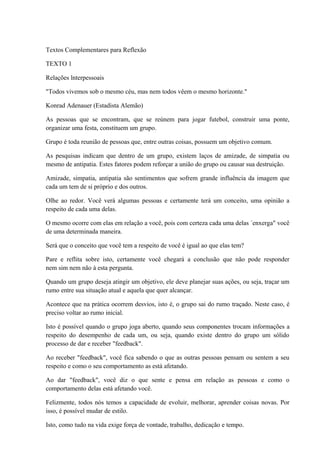 Textos Complementares para Reflexão
TEXTO 1
Relações lnterpessoais
"Todos vivemos sob o mesmo céu, mas nem todos vêem o mesmo horizonte."
Konrad Adenauer (Estadista Alemão)
As pessoas que se encontram, que se reúnem para jogar futebol, construir uma ponte,
organizar uma festa, constituem um grupo.
Grupo é toda reunião de pessoas que, entre outras coisas, possuem um objetivo comum.
As pesquisas indicam que dentro de um grupo, existem laços de amizade, de simpatia ou
mesmo de antipatia. Estes fatores podem reforçar a união do grupo ou causar sua destruição.
Amizade, simpatia, antipatia são sentimentos que sofrem grande influência da imagem que
cada um tem de si próprio e dos outros.
Olhe ao redor. Você verá algumas pessoas e certamente terá um conceito, uma opinião a
respeito de cada uma delas.
O mesmo ocorre com elas em relação a você, pois com certeza cada uma delas ´enxerga" você
de uma determinada maneira.
Será que o conceito que você tem a respeito de você é igual ao que elas tem?
Pare e reflita sobre isto, certamente você chegará a conclusão que não pode responder
nem sim nem não à esta pergunta.
Quando um grupo deseja atingir um objetivo, ele deve planejar suas ações, ou seja, traçar um
rumo entre sua situação atual e aquela que quer alcançar.
Acontece que na prática ocorrem desvios, isto é, o grupo sai do rumo traçado. Neste caso, é
preciso voltar ao rumo inicial.
Isto é possível quando o grupo joga aberto, quando seus componentes trocam informações a
respeito do desempenho de cada um, ou seja, quando existe dentro do grupo um sólido
processo de dar e receber "feedback".
Ao receber "feedback", você fica sabendo o que as outras pessoas pensam ou sentem a seu
respeito e como o seu comportamento as está afetando.
Ao dar "feedback", você diz o que sente e pensa em relação as pessoas e como o
comportamento delas está afetando você.
Felizmente, todos nós temos a capacidade de evoluir, melhorar, aprender coisas novas. Por
isso, é possível mudar de estilo.
Isto, como tudo na vida exige força de vontade, trabalho, dedicação e tempo.
 