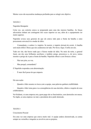 Muitas vezes são necessárias mudanças profundas para se atingir este objetivo.
TEXTO 2
Napoleão Bonaparte
Certa vez, seu exército estava se preparando para uma das maiores batalhas. As forças
adversárias tinham um contingente três vezes superior ao seu, além de o equipamento ser
muito superior.
Napoleão avisou seus generais de que ele estava indo para a frente da batalha e estes
procuraram convencê-lo a mudar de idéia:
· Comandante, o senhor é o império. Se morrer, o império deixará de existir. A batalha
será muito difícil. Deixe que nós cuidaremos de tudo. Por favor, fique. Confie em nós.
Tudo em vão, não houve nada que o fizesse mudar de idéia. No meio da noite, o general
Junot, um dos seus brilhantes auxiliares e também amigo, procurou-o e, de novo, tentou
mostrar o perigo de ir para a frente da batalha. Napoleão olhou-o com firmeza e disse:
· Não tem jeito, eu vou.
· Mas porquê, comandante?
E Napoleão respondeu com determinação:
· É mais fácil puxar do que empurra
Ele tem razão:
· Quando o líder assume os riscos com a equipe, suas palavras ganham credibilidade.
· Quando o líder toma para si as conseqüências de suas decisões, obtém o respeito de seus
colaboradores.
No Ocidente, se uma empresa erra, quem paga são os funcionários, com demissões em massa.
No Japão, se uma empresa vai mal, o presidente deve pedir demissão.
TEXTO 3
Crescimento Pessoal
Era uma vez uma empresa que estava muito mal. A equipe andava desmotivada, as contas
sempre no vermelho e ninguém se envolvia com os projetos.
 