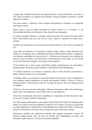 A julgar pela variedade de palavras que significam poder, é possível distribuir, em escala, as
suas formas existentes. Ao imaginar uma formação vertical ascendente, encontra-se o poder
impositivo; violento.
Em outro extremo, a influência. Nesta variação compreende-se a limitação ou a magnitude
que alcança o poder.
Quem exerce o grau de poder encontrado na escala variável é o ser humano. A sua
personalidade determina, em boa parte, o tipo de poder a ser empregado.
Os termos autoridade, domínio e soberania variam de acordo com a escala. Eles não querem
dizer, taxativamente, que seja uma coisa ou outra. Apenas o exprimem de acordo com a
situação.
O poder é um instrumento a serviço do desenvolvimento humano. Tal é a busca constante por
ele.
O que falta, bem sabemos, é a consciência a respeito. Então, variará o caráter individual com
relação ao seu emprego. Isto é confirmado em Siqueira (2003), quando declara: “imaginamo-
nos altamente capacitados no reino da razão (...) embora este autoconceito seja simpático do
ponto de vista da vaidade e da auto-estima, se observarmos ao nosso redor, na convivência
social, encontraremos a negação, em alto grau, dessa proposta”.
É bom lembrar que a nossa enorme imperfeição poderá, oportunamente, nos encaminhar a
comportamentos de abuso do poder quando as circunstâncias assim demandarem.
A evolução transporta o ser humano a condições, cada vez mais elevadas, de manifestar o
poder, elemento inerente ao seu crescimento.
Na história, líderes, em sua maioria, exerceram domínio de forma atroz. Outros empregaram a
sutil influência quando dominaram, de acordo com Michaelis (2000) 1 Conter-se, vencer as
próprias paixões. 2 Estar bem por cima de. Um grupo de pessoas. Fosse um pequeno clã ou
um império.
Tendo em vista estes conceitos sobre poder e liderança, lançaremos, então, nossa atenção para
alguns líderes que utilizaram o ato de influir sobre os seus seguidores.
Numa breve investigação, observam-se semelhanças e congruência na forma de pensar e agir,
tal como em Thoreau, Gandhi e Luther King.
Em 1948, quando tinha dezenove anos, Martin Luther King (1929-1968), foi ordenado pastor
batista. Em seguida cursou pós-graduação em Boston. Seus estudos o levaram a se aproximar
das idéias daquele que o influenciaria: o indu Mohandas K. Gandhi (1869-1948). A tônica que
permeava a forma de ser de ambos estava centrada nas ações sociais não-violentas.
Movimentos pacíficos que atingissem resultados sem qualquer intervenção violenta. Os
protestos tinham grande vulto, tal como em Gandhi, pela independência da Índia, cuja
dominação inglesa tornava a vida do povo bastante explorada.
 