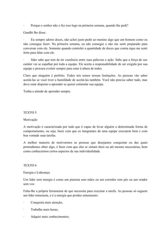 · Porque o senhor não o fez isso logo na primeira semana, quando lhe pedi?
Gandhi lhe disse:
· Eu sempre adorei doces, não achei justo pedir ao menino algo que um homem como eu
não consegue fazer. Na primeira semana, eu não consegui e não me senti preparado para
conversar com ele. Somente quando controlei a quantidade de doces que comia éque me senti
forte para falar com ele.
· líder sabe que tem de ter coerência entre suas palavras e ação. Sabe que a força de seu
caráter vai se espalhar por toda a equipe. Ele aceita a responsabilidade de ser exigido por sua
equipe e procura evoluir sempre para estar à altura de todos.
Claro que ninguém é perfeito. Todos nós temos nossas limitações. As pessoas vão saber
aceitá-las se você tiver a humildade de aceitá-las também. Você não precisa saber tudo, mas
deve estar disposto a aprender se quiser estimular sua equipe.
Tenha a atitude de aprender sempre.
TEXTO 5
Motivação
A motivação é caracterizada por tudo que é capaz de levar alguém a determinada forma de
comportamento, ou seja, fazer com que os integrantes de uma equipe executem bem e com
boa vontade suas tarefas.
A melhor maneira de motivarmos as pessoas que desejamos conquistar ou das quais
pretendemos obter algo, é fazer com que elas se sintam üteis ou até mesmo necessárias, bem
como conhecermos certos aspectos de sua individualidade.
TEXTO 6
Energia e Liderança
Um líder sem energia é como um pianista sem mãos ou um corredor sem pés ou um orador
sem voz.
Falta-lhe a própria ferramenta de que necessita para executar a tarefa. As pessoas só seguem
um líder entusiasta, e é a energia que produz entusiasmo:
· Conquista mais atenção;
· Trabalha mais horas;
· Adquiri mais conhecimentos;
 