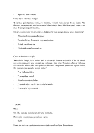 · Aproveita bem o tempo.
Como elevar o nível de energia:
"É verdade que algumas pessoas, por natureza, possuem mais energia do que outras. Não
obstante, todos podemos aumentar nosso nível de energia. Todo líder deve querer elevar o seu
nível de energia ao ponto máximo.
Não precisamos sentir-nos preguiçosos. Podemos ter mais energia do que temos atualmente:"
· Alimentando-nos adequadamente;
· Exercitando-nos físicamente com regularidade;
· Atitude mental correta;
· Eliminando emoções negativas.
Como se demonstra energia:
"Demonstrar energia deixa patente para os outros que estamos no controle. Com ela, damos
aos nossos seguidores uma sensação de confiança e bem estar. Os outros acham a vitalidade
física atraente porque ela é uma qualidade desejável, e as pessoas geralmente seguem os que
têm características que elas querem imitar:"
· Pela vitalidade física;
· Pela acuidade mental;
· Através de muito trabalho;
· Pela dedicação ã tarefa e sua persistência nela;
· Pela atenção a pormenores.
TEXTO 7
O Eco
Um filho e um pai caminhavam por uma montanha.
De repente, o menino cai, se machuca e grita:
· Ai !!!
Para a sua surpresa, escuta sua voz se repetindo, em algum lugar da montanha:
 