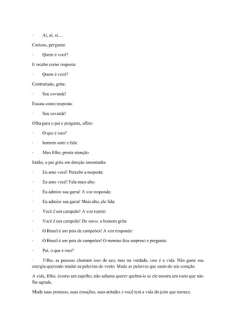 · Ai, ai, ai....
Curioso, pergunta:
· Quem é você?
E recebe como resposta:
· Quem é você?
Contrariado, grita:
· Seu covarde!
Escuta como resposta:
· Seu covarde!
Olha para o pai e pergunta, aflito:
· O que é isso?
· homem sorri e fala:
· Meu filho, preste atenção.
Então, o pai grita em direção àmontanha
· Eu amo você! Percebe a resposta:
· Eu amo você! Fala mais alto:
· Eu admiro sua garra! A voz responde:
· Eu admiro sua garra! Mais alto, ele fala:
· Você é um campeão! A voz repete:
· Você é um campeão! De novo, o homem grita:
· O Brasil é um país de campeões! A voz responde:
· O Brasil é um país de campeões! O menino fica surpreso e pergunta:
· Pai, o que é isso?
· Filho, as pessoas chamam isso de eco, mas na verdade, isso é a vida. Não gaste sua
energia querendo mudar as palavras do vento. Mude as palavras que saem do seu coração.
A vida, filho, écomo um espelho, não adianta querer quebrá-lo se ele mostra um rosto que não
lhe agrada.
Mude suas posturas, suas emoções, suas atitudes e você terá a vida do jeito que merece.
 