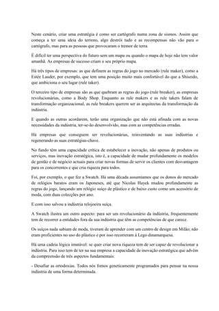 Neste cenário, criar uma estratégia é como ser cartógrafo numa zona de sismos. Assim que
começa a ter uma ideia do terreno, algo destrói tudo e as recompensas não vão para o
cartógrafo, mas para as pessoas que provocaram o tremor de terra.
É difícil ter uma perspectiva do futuro sem um mapa ou quando o mapa de hoje não tem valor
amanhã. As empresas de sucesso criam o seu próprio mapa.
Há três tipos de empresas: as que definem as regras do jogo no mercado (rule maker), como a
Estée Lauder, por exemplo, que tem uma posição muito mais confortável do que a Shiseido,
que ambiciona o seu lugar (rule taker).
O terceiro tipo de empresas são as que quebram as regras do jogo (rule breaker), as empresas
revolucionárias, como a Body Shop. Enquanto as rule makers e as rule takers falam de
transformação organizacional, as rule breakers querem ser as arquitectas da transformação da
indústria.
E quando as outras acordarem, terão uma organização que não está afinada com as novas
necessidades da indústria, ter-se-ão desenvolvido, mas com as competências erradas.
Há empresas que conseguem ser revolucionárias, reinventando as suas indústrias e
regenerando as suas estratégias-chave.
No fundo têm uma capacidade crítica de estabelecer a inovação, não apenas de produtos ou
serviços, mas inovação estratégica, isto é, a capacidade de mudar profundamente os modelos
de gestão e de negócio actuais para criar novas formas de servir os clientes com desvantagem
para os concorrentes e que cria riqueza para todos.
Foi, por exemplo, o que fez a Swatch. Há uma década assumíamos que os donos do mercado
de relógios baratos eram os Japoneses, até que Nicolas Hayek mudou profundamente as
regras do jogo, lançando um relógio suíço de plástico e de baixo custo como um acessório de
moda, com duas colecções por ano.
E com isso salvou a indústria relojoeira suíça.
A Swatch ilustra um outro aspecto: para ser um revolucionário da indústria, frequentemente
tem de recorrer a entidades fora da sua indústria que têm as competências de que carece.
Os suíços nada sabiam de moda, tiveram de aprender com um centro de design em Milão; não
eram proficientes no uso do plástico e por isso recorreram à Lego dinamarquesa.
Há uma cadeia lógica imutável: se quer criar nova riqueza tem de ser capaz de revolucionar a
indústria. Para isso tem de ter na sua empresa a capacidade de inovação estratégica que advém
da compreensão de três aspectos fundamentais:
- Desafiar as ortodoxias. Todos nós fomos geneticamente programados para pensar na nossa
indústria de uma forma determinada.
 