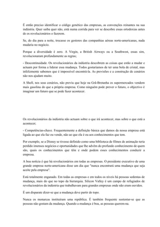 É então preciso identificar o código genético das empresas, as convenções reinantes na sua
indústria. Quer saiba quer não, está numa corrida para ver se descobre essas ortodoxias antes
de os revolucionários o fazerem.
Se, do dia para a noite, trocasse os gestores das companhias aéreas norte-americanas, nada
mudaria no negócio.
Porque a diversidade é zero. A Virgin, a British Airways ou a Southwest, essas sim,
revolucionaram profundamente as regras;
- Descontinuidade. Os revolucionários da indústria descobrem as coisas que estão a mudar e
actuam por forma a liderar essa mudança. Todos gostaríamos de ter uma bola de cristal, mas
infelizmente sabemos que é impossível encontrá-la. As previsões e a construção de cenários
não nos ajudam muito.
A Shell, nos seus cenários, não previu que hoje na Grã-Bretanha os supermercados vendem
mais gasolina do que a própria empresa. Como ninguém pode prever o futuro, o objectivo é
imaginar um futuro que se pode fazer acontecer.
Os revolucionários da indústria não actuam sobre o que irá acontecer, mas sobre o que está a
acontecer;
- Competências-chave. Frequentemente a definição básica que damos da nossa empresa está
ligada ao que ela faz ou vende, não ao que ela é ou aos conhecimentos que tem.
Por exemplo, se a Disney se tivesse definido como uma biblioteca de filmes de animação teria
perdido imensos negócios e oportunidades que lhe advêm do profundo conhecimento de quem
são, quais os conhecimentos que têm e onde podem esses conhecimentos conduzir a
empresa.
A boa notícia é que há revolucionários em todas as empresas. O presidente executivo de uma
grande empresa norte-americana disse um dia que "nunca encontrará uma mudança que seja
aceite pela empresa".
Está totalmente enganado. Em todas as empresas e em todos os níveis há pessoas sedentas de
mudança, mais do que no topo da hierarquia. Silicon Valley é um campo de refugiados de
revolucionários da indústria que trabalhavam para grandes empresas onde não eram ouvidos.
É um disparate dizer-se que a mudança deve partir do topo.
Nunca os monarcas instituíram uma república. É também frequente sustentar-se que as
pessoas não gostam da mudança. Quando a mudança é boa, as pessoas querem-na.
 