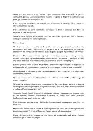 Acontece é que usam o termo "mudança" para encapotar coisas desagradáveis que vão
acontecer às pessoas. Claro que resistem à mudança se o preço é, desproporcionalmente, pago
pelos que estão na base da organização.
Cada empregado tem direito a ter uma palavra a dizer acerca da estratégia. Nem todas serão
inovadoras e terão impacte.
Mas a alternativa de cinco iluminados que decide no topo e comunica para baixo na
organização não é mais válida.
Não se trata de formulação estratégica elaborada no topo da organização, mas de inovação
estratégica elaborada por toda a organização.
Stephen Covey
"Os líderes sacrificam-se e operam de acordo com certos princípios fundamentais para
concretizar a sua visão. Estão dispostos a sacrificar até a vida. Como disse um austríaco
encarcerado nos campos de concentração nazis: ‘Suporto qualquer o quê se tenho um porquê."
Resolver os dilemas com sacrifício. Hoje há três constantes: a mudança, os princípios (as leis
naturais e universais, que são intemporais, auto-evidentes e duradouras) e a escolha (o poder
que temos em nós de lidar com as outras duas constantes, de usar a imaginação).
Estamos perante vários dilemas. O primeiro é um dilema organizacional: os negócios são
dirigidos pelas leis económicas do mercado e as empresas pela cultura do local de trabalho.
Outro dilema é o dilema de gestão: os gestores querem mais por menos e os empregados
querem mais por menos.
Qual a causa crónica destes dilemas? Será um problema estrutural? Não, sabemos que há
muitas excepções.
Nelas parece haver um denominador comum que cria harmonia. Pode exercer-se o poder de
escolha para adaptar os princípios (a segunda constante), para lidar com a primeira constante,
a mudança. Como se pode fazer isto?
Sem poder formal, Gandhi libertou 350 milhões de indianos. Nas pessoas que têm esse poder
há um elemento comum: sacrificam-se e operam de acordo com certos princípios
fundamentais para concretizar a sua visão.
Estão dispostas a sacrificar a sua vida (Gandhi foi assassinado), a sua riqueza, a sua honra em
nome dela.
O verdadeiro sucesso vem de dentro. A vida das pessoas tem como sentido um objectivo: que
princípios respeitar? A princesa Diana sacrificou a realeza pela autenticidade.
E um psicólogo austríaco encarcerado nos campos de concentração nazis disse: "Suporto
qualquer o quê se tenho um porquê."
 