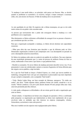 "A mudança é uma tarefa árdua e, no princípio, tudo parece um fracasso. Mas, se desistir
quando os problemas se acumulam e os recursos, energia e tempo começam a escassear,
então, sim, será mesmo um fracasso. O líder da mudança deve ser persistente. "
As sete qualidades de um líder. Os negócios são a última monarquia, em que os reis estão
muito cientes do seu poder e não executam nada.
As pessoas que teoricamente têm o poder não conseguem liderar a mudança se o não
partilharem com a organização.
Mas diariamente os líderes enfrentam a dificuldade de conseguir levar as pessoas a fazerem o
que consideram que deve ser feito.
Para que a organização acompanhe a mudança, os líderes devem dominar sete capacidades
essenciais:
- Olhar para além das suas fronteiras para descobrir o que de diferente pode ser feito.
Demasiadas organizações avaliam-se por comparação com o seu desempenho no passado ou
com o desempenho actual da concorrência.
Os líderes da mudança estão antes na senda de um padrão de excelência. Nas suas empresas
há uma insatisfação permanente que é o motor da procura de melhores formas de fazer as
coisas, melhorando o fosso entre o que fazem e o que poderiam fazer;
- Desafiar as assunções. Os novos líderes da mudança procuram descobrir novas vias. O seu
pensamento é como um caleidoscópio: juntam os mesmos fragmentos de forma diferente para
dar origem a novos padrões, a algo inovador.
Foi o que fez Fred Smith ao lançar a Federal Express; ou a Intel, que inovou também no
marketing, conseguindo fazer com que um componente (o processador) seja mais importante
do que o próprio computador, com a campanha "Intel inside";
- Visão. Martin Luther King, um bom exemplo de liderança, apregoava: "Eu tenho um
sonho", não dizia: "Tenho algumas ideias, podemos formar um comité, estudá-las e ver se
resulta." Moisés conduziu o seu povo pelo deserto durante 40 anos porque tinha uma visão,
uma terra prometida para lhes oferecer.
A visão ajuda a ultrapassar as dificuldades e dá um retrato geral de onde a organização quer
estar no futuro;
- Reunir aliados. A importância de formar uma coligação de apoiantes é óbvia e confirmada
pelas pesquisas: as organizações que implementam as ideias mais rapidamente são as que
envolvem todas as entidades que têm interesse na empresa (empregados, clientes,
fornecedores, accionistas) o mais cedo possível.
Mas este é também um dos aspectos mais negligenciados pelos líderes;
 