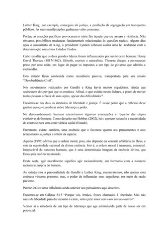 Luther King, por exemplo, conseguiu da justiça, a proibição da segregação em transportes
públicos. As suas manifestações ganharam vulto crescente.
Porém, as atuações pacíficas provocaram o triste fim àquele que era averso a violência. Não
obstante, possibilitou mudanças fundamentais relacionadas às questões raciais. Alguns dias
após o assassinato de King, o presidente Lyndon Johnson assina uma lei acabando com a
discriminação social nos Estados Unidos.
Cabe ressaltar que os dois grandes líderes foram influenciados por um terceiro homem: Henry
David Thoreau (1817-1862), filósofo, escritor e naturalista. Thoreau chegou a permanecer
preso por uma noite, em lugar de pagar os impostos a um tipo de governo que admitia a
escravidão.
Esta atitude ficou conhecida como resistência passiva, transportada para seu ensaio
“Desobediência Civil”.
Nos movimentos realizados por Gandhi e King havia muitos seguidores. Ainda que
soubessem dos perigos que os rondava. Afinal, o que existiu nestes líderes, a ponto de mover
tantas pessoas a favor de suas ações, apesar das dificuldades?
Encontra-se nos dois os símbolos de liberdade e justiça. É nesse ponto que a reflexão deve
ganhar espaço e ponderar sobre liderança e poder.
No desenvolvimento humano encontramos algumas concepções a respeito das etapas
evolutivas do homem. Como descrito em Hobbes (2002), há o aspecto natural e a necessidade
do controle para uma convivência social (Estado).
Entretanto, existe, também, uma essência que o favorece quanto aos pensamentos e atos
relacionados à justiça e o bem da espécie.
Aquino (1996) afirma que a ordem moral, pois, não depende da vontade arbitrária de Deus, e
sim da necessidade racional da divina essência. Isto é, a ordem moral é imanente, essencial.
Inseparável da natureza humana, que é uma determinada imagem da essência divina, que
Deus quis realizar no mundo.
Desta sorte, agir moralmente significa agir racionalmente, em harmonia com a natureza
racional e própria do homem.
Ao estudarmos a personalidade de Gandhi e Luther King, encontraremos, não apenas essa
essência virtuosa presente, mas, o poder de influenciar seus seguidores por meio da razão
paciente.
Parece, existir uma influência ainda anterior aos pensadores aqui descritos.
Encontra-se em Gálatas 5:13 “Porque vós, irmãos, fostes chamados à liberdade. Mas não
useis da liberdade para dar ocasião à carne, antes pelo amor servi-vos uns aos outros”.
Vemos ai a sabedoria de um tipo de liderança que age estimulando parte de nosso ser em
potencial.
 