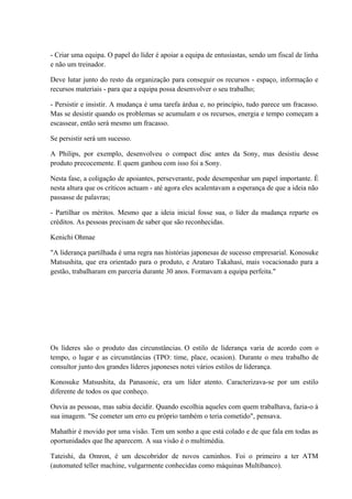 - Criar uma equipa. O papel do líder é apoiar a equipa de entusiastas, sendo um fiscal de linha
e não um treinador.
Deve lutar junto do resto da organização para conseguir os recursos - espaço, informação e
recursos materiais - para que a equipa possa desenvolver o seu trabalho;
- Persistir e insistir. A mudança é uma tarefa árdua e, no princípio, tudo parece um fracasso.
Mas se desistir quando os problemas se acumulam e os recursos, energia e tempo começam a
escassear, então será mesmo um fracasso.
Se persistir será um sucesso.
A Philips, por exemplo, desenvolveu o compact disc antes da Sony, mas desistiu desse
produto precocemente. E quem ganhou com isso foi a Sony.
Nesta fase, a coligação de apoiantes, perseverante, pode desempenhar um papel importante. É
nesta altura que os críticos actuam - até agora eles acalentavam a esperança de que a ideia não
passasse de palavras;
- Partilhar os méritos. Mesmo que a ideia inicial fosse sua, o líder da mudança reparte os
créditos. As pessoas precisam de saber que são reconhecidas.
Kenichi Ohmae
"A liderança partilhada é uma regra nas histórias japonesas de sucesso empresarial. Konosuke
Matsushita, que era orientado para o produto, e Arataro Takahasi, mais vocacionado para a
gestão, trabalharam em parceria durante 30 anos. Formavam a equipa perfeita."
Os líderes são o produto das circunstâncias. O estilo de liderança varia de acordo com o
tempo, o lugar e as circunstâncias (TPO: time, place, ocasion). Durante o meu trabalho de
consultor junto dos grandes líderes japoneses notei vários estilos de liderança.
Konosuke Matsushita, da Panasonic, era um líder atento. Caracterizava-se por um estilo
diferente de todos os que conheço.
Ouvia as pessoas, mas sabia decidir. Quando escolhia aqueles com quem trabalhava, fazia-o à
sua imagem. "Se cometer um erro eu próprio também o teria cometido", pensava.
Mahathir é movido por uma visão. Tem um sonho a que está colado e de que fala em todas as
oportunidades que lhe aparecem. A sua visão é o multimédia.
Tateishi, da Omron, é um descobridor de novos caminhos. Foi o primeiro a ter ATM
(automated teller machine, vulgarmente conhecidas como máquinas Multibanco).
 