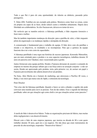 Tudo o que flui é para ele uma oportunidade: do trânsito ao dinheiro, passando pelos
passageiros.
T. Doko (IHI, Toshiba) era um exemplo pela prática. Mostrava como fazer as coisas, como
ele próprio era capaz de as fazer, desde reduzir custos a trabalhar arduamente. Depois dava
liberdade aos colaboradores. Se eles fracassavam, deixava-os tentar de novo.
Há variáveis que se mantêm estáveis: a liderança partilhada, o líder enquanto timoneiro e
fazer mais e melhor.
Mas há também importantes mudanças de direcção: para a partilha de valor, o líder enquanto
piloto da organização e as mudanças rápidas e atempadas de direcção.
A comunicação é fundamental para o trabalho de equipa. O líder deve com ela partilhar a
missão e os objectivos, os resultados e as recompensas. Para que a química da equipa
funcione deve ter o mix certo de capacidades.
A liderança partilhada é uma regra nas histórias de sucesso japonesas. Konosuke Matsushita,
que era mais orientado para o produto e os seus aspectos tecnológicos, trabalhou durante 30
anos em parceria com Takahasi, mais vocacionado para a gestão.
Juntos formavam uma equipa perfeita. Honda e Fujisawa deixaram de assumir o comando da
empresa no mesmo dia porque sabiam que a sua força estava na actuação conjunta - a não ser
assim, Honda um apaixonado pelo produto, teria, pela primeira vez, de assinar um papel e
Fujisawa provavelmente não saberia desenvolver um produto.
Na Sony, Akio Morita era o homem do marketing, que atravessou o Pacífico 40 vezes, e
Ibuka, o seu sócio que nunca saiu do Japão, o entusiasta da tecnologia.
Peter Drucker
"Em crise não há liderança partilhada. Quando o barco se está a afundar o capitão não pode
convocar uma reunião para ouvir as pessoas. Tem de dar ordens. Esse o segredo da liderança
partilhada: saber em que situações agir como chefe e em que situações actuar como parceiro."
A tarefa do líder é desenvolver líderes. Todas as organizações precisam de líderes, mas muitas
delas negligenciam o seu desenvolvimento.
Discuti com o líder de uma empresa japonesa, que morreu na década de 80 e com quem
trabalhei durante 30 anos, qual era o seu negócio. Ele não disse que eram instrumentos de
precisão de alta tecnologia, respondeu: "Desenvolver líderes."
 