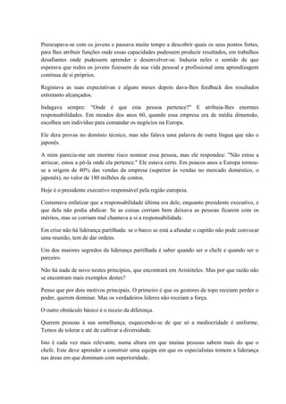 Preocupava-se com os jovens e passava muito tempo a descobrir quais os seus pontos fortes,
para lhes atribuir funções onde essas capacidades pudessem produzir resultados, em trabalhos
desafiantes onde pudessem aprender e desenvolver-se. Induzia neles o sentido de que
esperava que todos os jovens fizessem da sua vida pessoal e profissional uma aprendizagem
contínua de si próprios.
Registava as suas expectativas e alguns meses depois dava-lhes feedback dos resultados
entretanto alcançados.
Indagava sempre: "Onde é que esta pessoa pertence?" E atribuía-lhes enormes
responsabilidades. Em meados dos anos 60, quando essa empresa era de média dimensão,
escolheu um indivíduo para comandar os negócios na Europa.
Ele dera provas no domínio técnico, mas não falava uma palavra de outra língua que não o
japonês.
A mim parecia-me um enorme risco nomear essa pessoa, mas ele respondeu: "Não estou a
arriscar, estou a pô-la onde ela pertence." Ele estava certo. Em poucos anos a Europa tornou-
se a origem de 40% das vendas da empresa (superior às vendas no mercado doméstico, o
japonês), no valor de 180 milhões de contos.
Hoje é o presidente executivo responsável pela região europeia.
Costumava enfatizar que a responsabilidade última era dele, enquanto presidente executivo, e
que dela não podia abdicar. Se as coisas corriam bem deixava as pessoas ficarem com os
méritos, mas se corriam mal chamava a si a responsabilidade.
Em crise não há liderança partilhada: se o barco se está a afundar o capitão não pode convocar
uma reunião, tem de dar ordens.
Um dos maiores segredos da liderança partilhada é saber quando ser o chefe e quando ser o
parceiro.
Não há nada de novo nestes princípios, que encontrará em Aristóteles. Mas por que razão não
se encontram mais exemplos destes?
Penso que por dois motivos principais. O primeiro é que os gestores de topo receiam perder o
poder, querem dominar. Mas os verdadeiros líderes não receiam a força.
O outro obstáculo básico é o receio da diferença.
Querem pessoas à sua semelhança, esquecendo-se de que só a mediocridade é uniforme.
Temos de tolerar e até de cultivar a diversidade.
Isto é cada vez mais relevante, numa altura em que muitas pessoas sabem mais do que o
chefe. Este deve aprender a construir uma equipa em que os especialistas tomem a liderança
nas áreas em que dominam com superioridade.
 