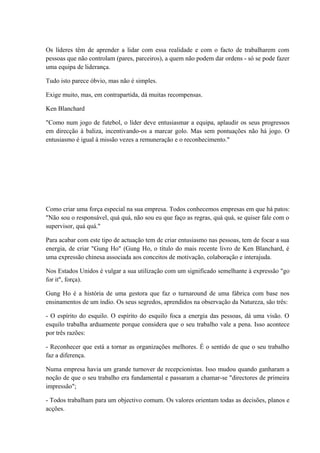 Os líderes têm de aprender a lidar com essa realidade e com o facto de trabalharem com
pessoas que não controlam (pares, parceiros), a quem não podem dar ordens - só se pode fazer
uma equipa de liderança.
Tudo isto parece óbvio, mas não é simples.
Exige muito, mas, em contrapartida, dá muitas recompensas.
Ken Blanchard
"Como num jogo de futebol, o líder deve entusiasmar a equipa, aplaudir os seus progressos
em direcção à baliza, incentivando-os a marcar golo. Mas sem pontuações não há jogo. O
entusiasmo é igual à missão vezes a remuneração e o reconhecimento."
Como criar uma força especial na sua empresa. Todos conhecemos empresas em que há patos:
"Não sou o responsável, quá quá, não sou eu que faço as regras, quá quá, se quiser fale com o
supervisor, quá quá."
Para acabar com este tipo de actuação tem de criar entusiasmo nas pessoas, tem de focar a sua
energia, de criar "Gung Ho" (Gung Ho, o título do mais recente livro de Ken Blanchard, é
uma expressão chinesa associada aos conceitos de motivação, colaboração e interajuda.
Nos Estados Unidos é vulgar a sua utilização com um significado semelhante à expressão "go
for it", força).
Gung Ho é a história de uma gestora que faz o turnaround de uma fábrica com base nos
ensinamentos de um índio. Os seus segredos, aprendidos na observação da Natureza, são três:
- O espírito do esquilo. O espírito do esquilo foca a energia das pessoas, dá uma visão. O
esquilo trabalha arduamente porque considera que o seu trabalho vale a pena. Isso acontece
por três razões:
- Reconhecer que está a tornar as organizações melhores. É o sentido de que o seu trabalho
faz a diferença.
Numa empresa havia um grande turnover de recepcionistas. Isso mudou quando ganharam a
noção de que o seu trabalho era fundamental e passaram a chamar-se "directores de primeira
impressão";
- Todos trabalham para um objectivo comum. Os valores orientam todas as decisões, planos e
acções.
 