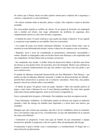 Os valores que a Disney incute em todos quantos entram para a empresa são a segurança, a
cortesia, o espectáculo e a auto-suficiência;
- Os valores orientam todas as decisões, planos e acções. Eles inspiram a tomar as decisões
acertadas.
Por vezes podem registar-se conflitos de valores. Se no parque de diversões um empregado
está a atender um cliente, mas surge subitamente um problema de segurança, deve
simpaticamente acorrer ao valor mais elevado, a segurança;
- O método do castor. O castor controla as suas acções até atingir o objectivo. O seu segredo
é: as pessoas é que mandam no seu trabalho. Para isso é necessário:
- Um campo de acção com limites claramente definidos. As pessoas fazem tudo o que se
encontra na zona delimitada pela missão, valores e objectivos da empresa essas as fronteiras;
- Respeitar, ouvir e levar em consideração os pensamentos, sentimentos, necessidades e
sonhos. Quando os empregados estão envolvidos fazem uma diferença e são respeitados pela
sua competência. Os bons líderes não os receiam, ouvem-nos;
- Ser competente mas ousado. A melhor forma de desenvolver líderes é dar-lhes uma forma
de reforçar os seus pontos fortes. Se necessário, deve dar formação. Muitas vezes atribuem-se
poderes às pessoas (empowerment) sem que elas saibam o que fazer com esse poder e, por
isso, cometem erros.
O modelo de liderança situacional (desenvolvido por Ken Blanchard e Paul Hersey) - que
atribui um tipo de liderança diferente consoante o estádio de desenvolvimento do liderado -
permitir-lhe-á desenvolver as pessoas até se tornarem vencedoras. Nesta fase, elas podem,
querem e devem ter controlo sobre o seu trabalho;
- O talento do ganso. Os gansos voam em grupo. Quando o líder está cansado junta-se ao
grupo e outro toma a liderança do voo. É uma liderança partilhada. Por outro lado, quando
estão juntos fazem grande algazarra, como se estivessem a congratular-se.
Esse é o principal dom do ganso, a felicitação. Para implantar esse dom na empresa tem de:
- Fazer felicitações verdadeiras. As felicitações podem ser directas (um elogio) ou indirectas
(quando o líder lhe entrega um trabalho mais importante e o deixa fazer sem intervir, por
exemplo).
Qualquer que seja a forma que assumam, elas têm é de ser verdadeiras, feitas no momento,
isto é, em resposta a algo que se fez, e incondicionais, ou seja, não dependentes de se a pessoa
faz outra coisa diferente;
- Comemorar os progressos. Como num jogo de futebol, há que entusiasmar a equipa,
incentivá-la, aplaudir os progressos e não só os golos. Mas sem pontuações não há jogo.
O entusiasmo é igual à missão vezes a remuneração e o reconhecimento. O elogio não e a
única forma de reconhecimento.
 