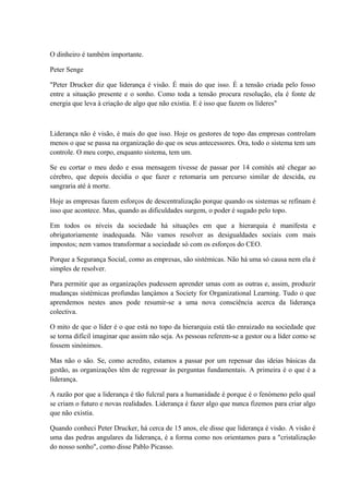 O dinheiro é também importante.
Peter Senge
"Peter Drucker diz que liderança é visão. É mais do que isso. É a tensão criada pelo fosso
entre a situação presente e o sonho. Como toda a tensão procura resolução, ela é fonte de
energia que leva à criação de algo que não existia. E é isso que fazem os líderes"
Liderança não é visão, é mais do que isso. Hoje os gestores de topo das empresas controlam
menos o que se passa na organização do que os seus antecessores. Ora, todo o sistema tem um
controle. O meu corpo, enquanto sistema, tem um.
Se eu cortar o meu dedo e essa mensagem tivesse de passar por 14 comités até chegar ao
cérebro, que depois decidia o que fazer e retomaria um percurso similar de descida, eu
sangraria até à morte.
Hoje as empresas fazem esforços de descentralização porque quando os sistemas se refinam é
isso que acontece. Mas, quando as dificuldades surgem, o poder é sugado pelo topo.
Em todos os níveis da sociedade há situações em que a hierarquia é manifesta e
obrigatoriamente inadequada. Não vamos resolver as desigualdades sociais com mais
impostos; nem vamos transformar a sociedade só com os esforços do CEO.
Porque a Segurança Social, como as empresas, são sistémicas. Não há uma só causa nem ela é
simples de resolver.
Para permitir que as organizações pudessem aprender umas com as outras e, assim, produzir
mudanças sistémicas profundas lançámos a Society for Organizational Learning. Tudo o que
aprendemos nestes anos pode resumir-se a uma nova consciência acerca da liderança
colectiva.
O mito de que o líder é o que está no topo da hierarquia está tão enraizado na sociedade que
se torna difícil imaginar que assim não seja. As pessoas referem-se a gestor ou a líder como se
fossem sinónimos.
Mas não o são. Se, como acredito, estamos a passar por um repensar das ideias básicas da
gestão, as organizações têm de regressar às perguntas fundamentais. A primeira é o que é a
liderança.
A razão por que a liderança é tão fulcral para a humanidade é porque é o fenómeno pelo qual
se criam o futuro e novas realidades. Liderança é fazer algo que nunca fizemos para criar algo
que não existia.
Quando conheci Peter Drucker, há cerca de 15 anos, ele disse que liderança é visão. A visão é
uma das pedras angulares da liderança, é a forma como nos orientamos para a "cristalização
do nosso sonho", como disse Pablo Picasso.
 