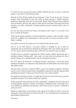 É o retrato do rumo que queremos tornar realidade, definição que não se resume ao mundo da
gestão; é o que todos os seres humanos fazem.
Discordo de Peter Drucker quando diz que liderança é visão. É mais do que isso. Tal como
Sócrates sentiu necessidade de criar uma tensão na mente para que a verdade emergisse,
também na organização temos de criar uma tensão. Martin Luther King, que todos conhecem
como um homem com uma visão, passou a maior parte do seu tempo a fazer algo mais do que
articular o seu sonho: a dramatizar a situação presente para que as pessoas vejam o que é (a
realidade).
Isso cria uma tensão na mente do homem, uma distância entre o que é e o seu sonho, fosso
que é o coração da liderança.
Toda a tensão procura resolução e só há duas alternativas: quando a visão é elevada, a tensão
pode levar a redefinir mais modestamente a visão, para não se ser naïf, ou manter a visão e
mudar a realidade.
Esta tensão é uma fonte de energia, que leva à criação de algo que não existia.
Para se ser um líder efectivo é necessário conhecer a realidade do que se passa na
organização, não ser prisioneiro da distorção da informação. Mas o que dizemos tem pouco a
ver com o que as pessoas percebem porque em 99% dos casos intervém a pré-concepção.
Na Shell comecei a perceber o significado dos modelos mentais. Muitos operam pelo que os
psicólogos chamam "realismo naïf": vêem o que é, as coisas como elas realmente são. Mas a
maioria interage com a realidade tendo as suas pré-concepções como base.
Em 1971, depois de analisarem as mudanças políticas, económicas e sociais dos países
produtores de petróleo, os responsáveis pelo planeamento da Shell tinham um cenário de que
algo poderia mudar.
Dois anos antes, anteviram a criação da OPEP, o que é uma vantagem competitiva. Passaram
um ano e meio a tentar convencer dessa eventualidade os gestores de topo das empresas Shell
espalhadas pelo mundo. O efeito que tiveram foi nulo, como "água em pedra".
Essa pedra são os modelos mentais. O mundo que descreviam era tão bizarro que os gestores
não podiam acreditar. O seu modelo mental não o permitia.
Se hoje as pessoas tomam decisões em toda a organização, o presidente executivo deixa de lá
estar para planear, organizar e controlar. O seu papel é, distribuindo poder e autoridade, focar-
se na melhoria da qualidade de pensamento, numa forma de levar as pessoas a melhorarem
aquilo que vêem.
Quando as organizações se reinventarem serão capazes de ter líderes em todos os níveis da
organização e gestor deixará de ser sinónimo de líder. E isto é importante para a aceleração da
aprendizagem organizacional.
Tom Peters
 