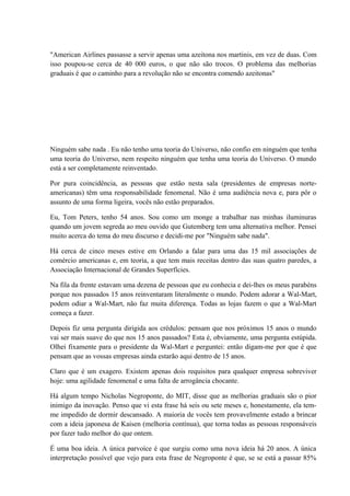 "American Airlines passasse a servir apenas uma azeitona nos martinis, em vez de duas. Com
isso poupou-se cerca de 40 000 euros, o que não são trocos. O problema das melhorias
graduais é que o caminho para a revolução não se encontra comendo azeitonas"
Ninguém sabe nada . Eu não tenho uma teoria do Universo, não confio em ninguém que tenha
uma teoria do Universo, nem respeito ninguém que tenha uma teoria do Universo. O mundo
está a ser completamente reinventado.
Por pura coincidência, as pessoas que estão nesta sala (presidentes de empresas norte-
americanas) têm uma responsabilidade fenomenal. Não é uma audiência nova e, para pôr o
assunto de uma forma ligeira, vocês não estão preparados.
Eu, Tom Peters, tenho 54 anos. Sou como um monge a trabalhar nas minhas iluminuras
quando um jovem segreda ao meu ouvido que Gutemberg tem uma alternativa melhor. Pensei
muito acerca do tema do meu discurso e decidi-me por "Ninguém sabe nada".
Há cerca de cinco meses estive em Orlando a falar para uma das 15 mil associações de
comércio americanas e, em teoria, a que tem mais receitas dentro das suas quatro paredes, a
Associação Internacional de Grandes Superfícies.
Na fila da frente estavam uma dezena de pessoas que eu conhecia e dei-lhes os meus parabéns
porque nos passados 15 anos reinventaram literalmente o mundo. Podem adorar a Wal-Mart,
podem odiar a Wal-Mart, não faz muita diferença. Todas as lojas fazem o que a Wal-Mart
começa a fazer.
Depois fiz uma pergunta dirigida aos crédulos: pensam que nos próximos 15 anos o mundo
vai ser mais suave do que nos 15 anos passados? Esta é, obviamente, uma pergunta estúpida.
Olhei fixamente para o presidente da Wal-Mart e perguntei: então digam-me por que é que
pensam que as vossas empresas ainda estarão aqui dentro de 15 anos.
Claro que é um exagero. Existem apenas dois requisitos para qualquer empresa sobreviver
hoje: uma agilidade fenomenal e uma falta de arrogância chocante.
Há algum tempo Nicholas Negroponte, do MIT, disse que as melhorias graduais são o pior
inimigo da inovação. Penso que vi esta frase há seis ou sete meses e, honestamente, ela tem-
me impedido de dormir descansado. A maioria de vocês tem provavelmente estado a brincar
com a ideia japonesa de Kaisen (melhoria contínua), que torna todas as pessoas responsáveis
por fazer tudo melhor do que ontem.
É uma boa ideia. A única parvoíce é que surgiu como uma nova ideia há 20 anos. A única
interpretação possível que vejo para esta frase de Negroponte é que, se se está a passar 85%
 