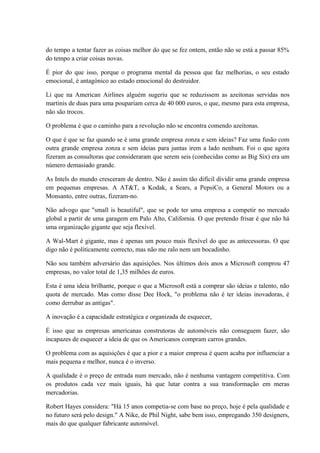 do tempo a tentar fazer as coisas melhor do que se fez ontem, então não se está a passar 85%
do tempo a criar coisas novas.
É pior do que isso, porque o programa mental da pessoa que faz melhorias, o seu estado
emocional, é antagónico ao estado emocional do destruidor.
Li que na American Airlines alguém sugeriu que se reduzissem as azeitonas servidas nos
martinis de duas para uma poupariam cerca de 40 000 euros, o que, mesmo para esta empresa,
não são trocos.
O problema é que o caminho para a revolução não se encontra comendo azeitonas.
O que é que se faz quando se é uma grande empresa zonza e sem ideias? Faz uma fusão com
outra grande empresa zonza e sem ideias para juntas irem a lado nenhum. Foi o que agora
fizeram as consultoras que consideraram que serem seis (conhecidas como as Big Six) era um
número demasiado grande.
As Intels do mundo cresceram de dentro. Não é assim tão difícil dividir uma grande empresa
em pequenas empresas. A AT&T, a Kodak, a Sears, a PepsiCo, a General Motors ou a
Monsanto, entre outras, fizeram-no.
Não advogo que "small is beautiful", que se pode ter uma empresa a competir no mercado
global a partir de uma garagem em Palo Alto, California. O que pretendo frisar é que não há
uma organização gigante que seja flexível.
A Wal-Mart é gigante, mas é apenas um pouco mais flexível do que as antecessoras. O que
digo não é politicamente correcto, mas não me ralo nem um bocadinho.
Não sou também adversário das aquisições. Nos últimos dois anos a Microsoft comprou 47
empresas, no valor total de 1,35 milhões de euros.
Esta é uma ideia brilhante, porque o que a Microsoft está a comprar são ideias e talento, não
quota de mercado. Mas como disse Dee Hock, "o problema não é ter ideias inovadoras, é
como derrubar as antigas".
A inovação é a capacidade estratégica e organizada de esquecer,
É isso que as empresas americanas construtoras de automóveis não conseguem fazer, são
incapazes de esquecer a ideia de que os Americanos compram carros grandes.
O problema com as aquisições é que a pior e a maior empresa é quem acaba por influenciar a
mais pequena e melhor, nunca é o inverso.
A qualidade é o preço de entrada num mercado, não é nenhuma vantagem competitiva. Com
os produtos cada vez mais iguais, há que lutar contra a sua transformação em meras
mercadorias.
Robert Hayes considera: "Há 15 anos competia-se com base no preço, hoje é pela qualidade e
no futuro será pelo design." A Nike, de Phil Night, sabe bem isso, empregando 350 designers,
mais do que qualquer fabricante automóvel.
 